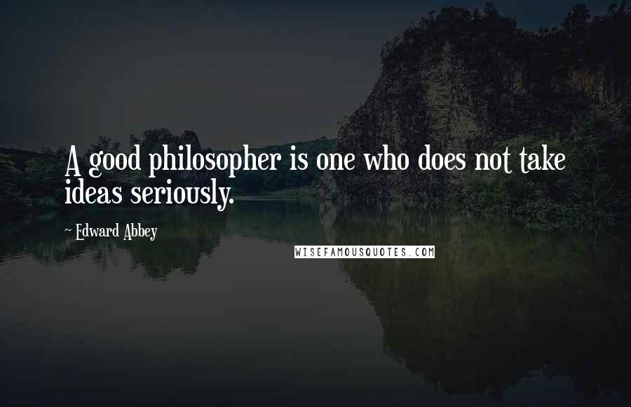 Edward Abbey Quotes: A good philosopher is one who does not take ideas seriously.