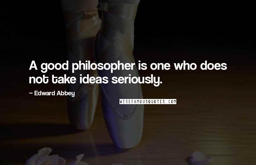 Edward Abbey Quotes: A good philosopher is one who does not take ideas seriously.