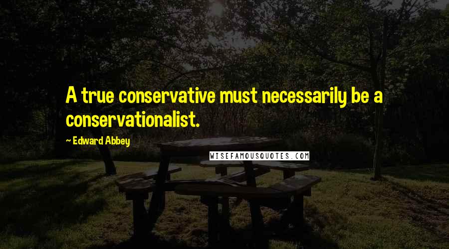 Edward Abbey Quotes: A true conservative must necessarily be a conservationalist.