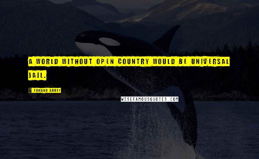 Edward Abbey Quotes: A world without open country would be universal jail.