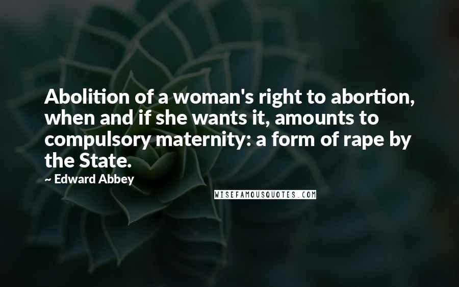 Edward Abbey Quotes: Abolition of a woman's right to abortion, when and if she wants it, amounts to compulsory maternity: a form of rape by the State.