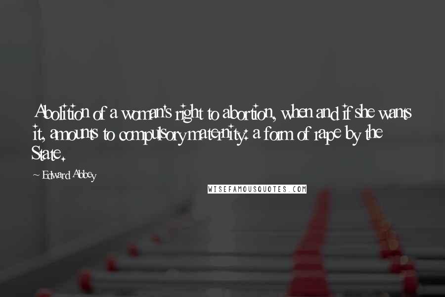 Edward Abbey Quotes: Abolition of a woman's right to abortion, when and if she wants it, amounts to compulsory maternity: a form of rape by the State.