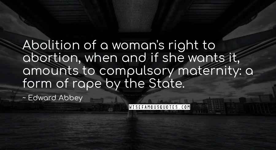 Edward Abbey Quotes: Abolition of a woman's right to abortion, when and if she wants it, amounts to compulsory maternity: a form of rape by the State.