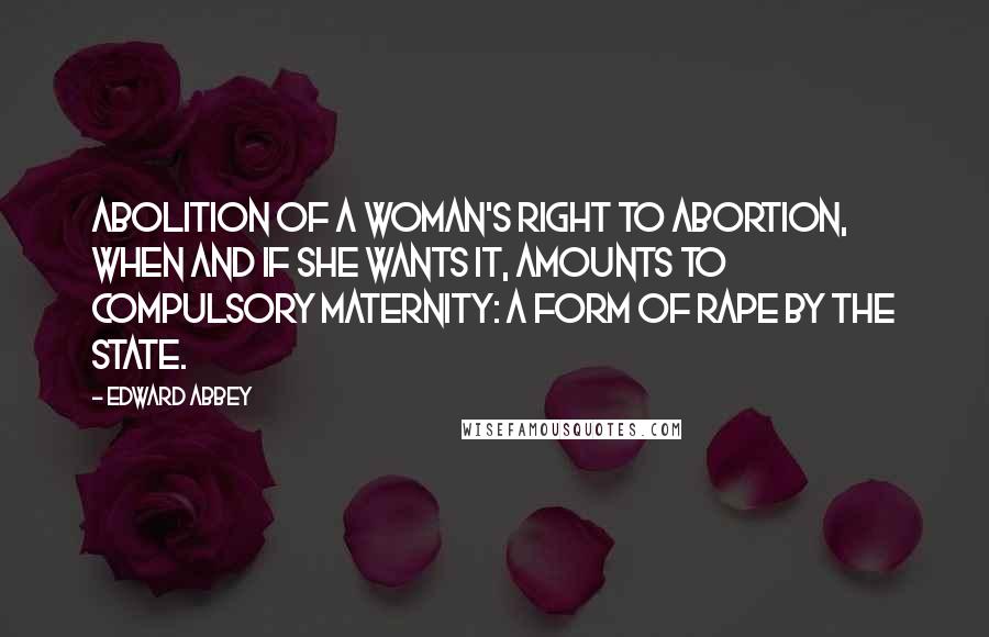 Edward Abbey Quotes: Abolition of a woman's right to abortion, when and if she wants it, amounts to compulsory maternity: a form of rape by the State.