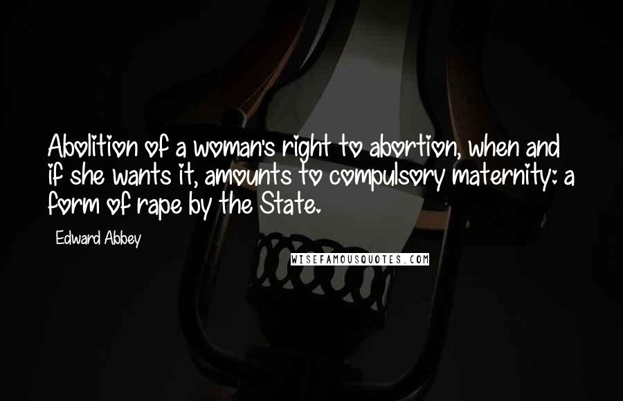 Edward Abbey Quotes: Abolition of a woman's right to abortion, when and if she wants it, amounts to compulsory maternity: a form of rape by the State.