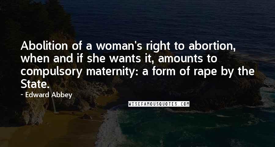 Edward Abbey Quotes: Abolition of a woman's right to abortion, when and if she wants it, amounts to compulsory maternity: a form of rape by the State.