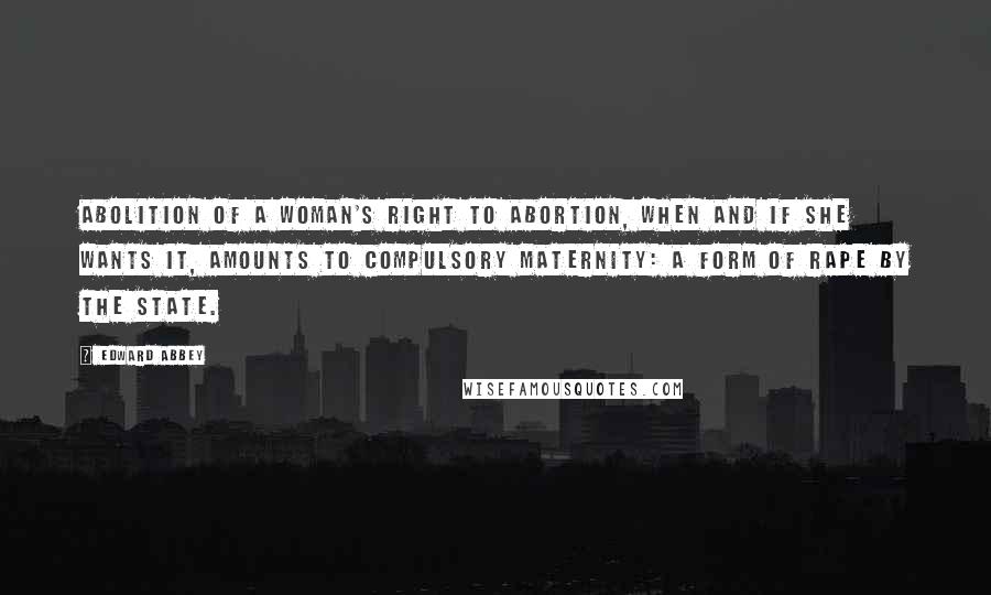 Edward Abbey Quotes: Abolition of a woman's right to abortion, when and if she wants it, amounts to compulsory maternity: a form of rape by the State.