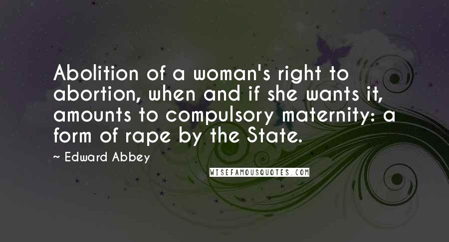 Edward Abbey Quotes: Abolition of a woman's right to abortion, when and if she wants it, amounts to compulsory maternity: a form of rape by the State.