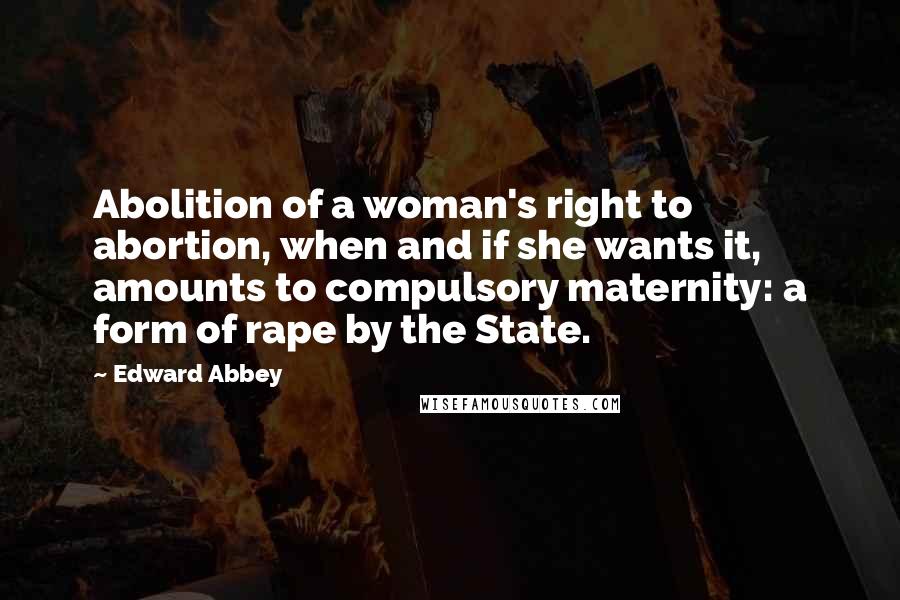 Edward Abbey Quotes: Abolition of a woman's right to abortion, when and if she wants it, amounts to compulsory maternity: a form of rape by the State.