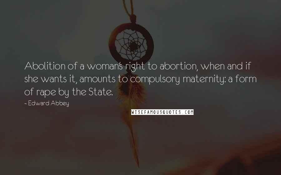 Edward Abbey Quotes: Abolition of a woman's right to abortion, when and if she wants it, amounts to compulsory maternity: a form of rape by the State.