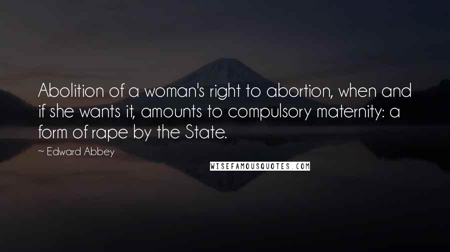 Edward Abbey Quotes: Abolition of a woman's right to abortion, when and if she wants it, amounts to compulsory maternity: a form of rape by the State.