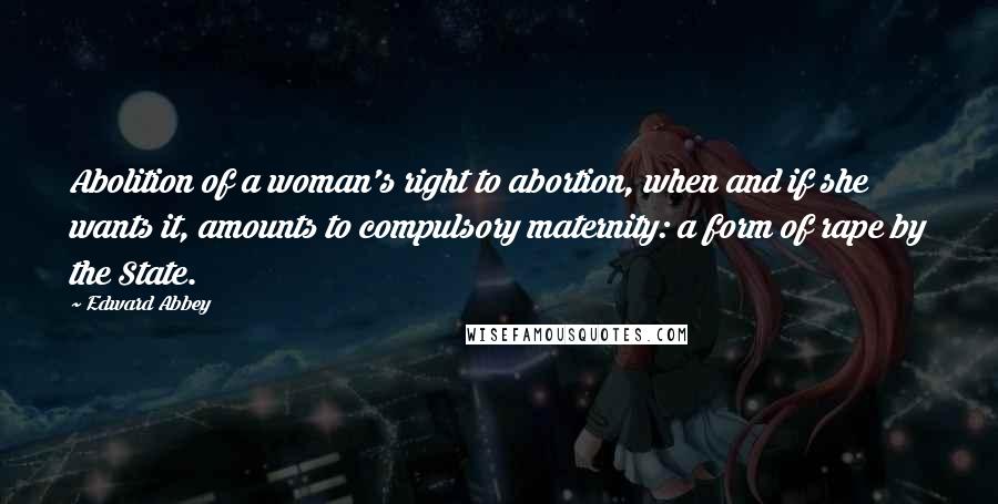 Edward Abbey Quotes: Abolition of a woman's right to abortion, when and if she wants it, amounts to compulsory maternity: a form of rape by the State.