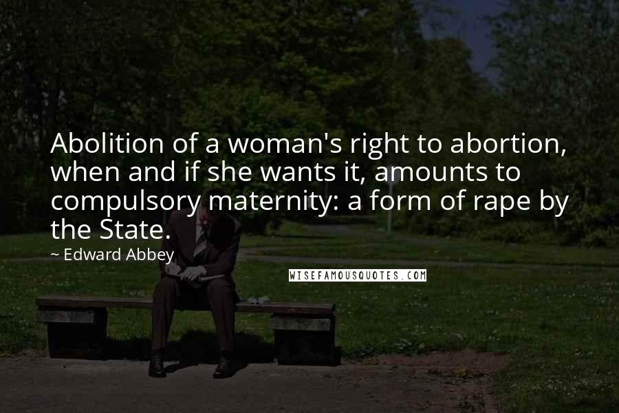 Edward Abbey Quotes: Abolition of a woman's right to abortion, when and if she wants it, amounts to compulsory maternity: a form of rape by the State.