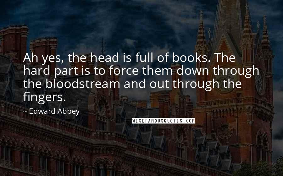 Edward Abbey Quotes: Ah yes, the head is full of books. The hard part is to force them down through the bloodstream and out through the fingers.