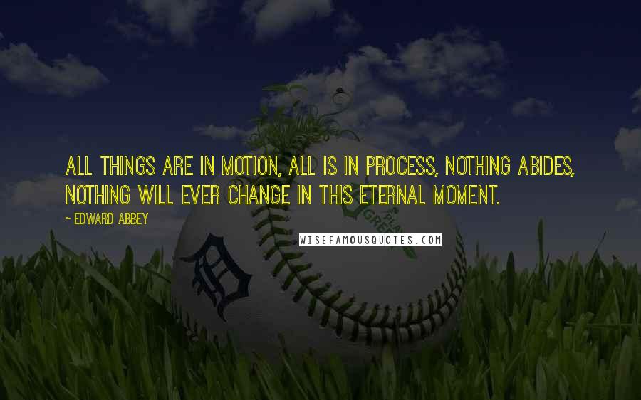 Edward Abbey Quotes: All things are in motion, all is in process, nothing abides, nothing will ever change in this eternal moment.