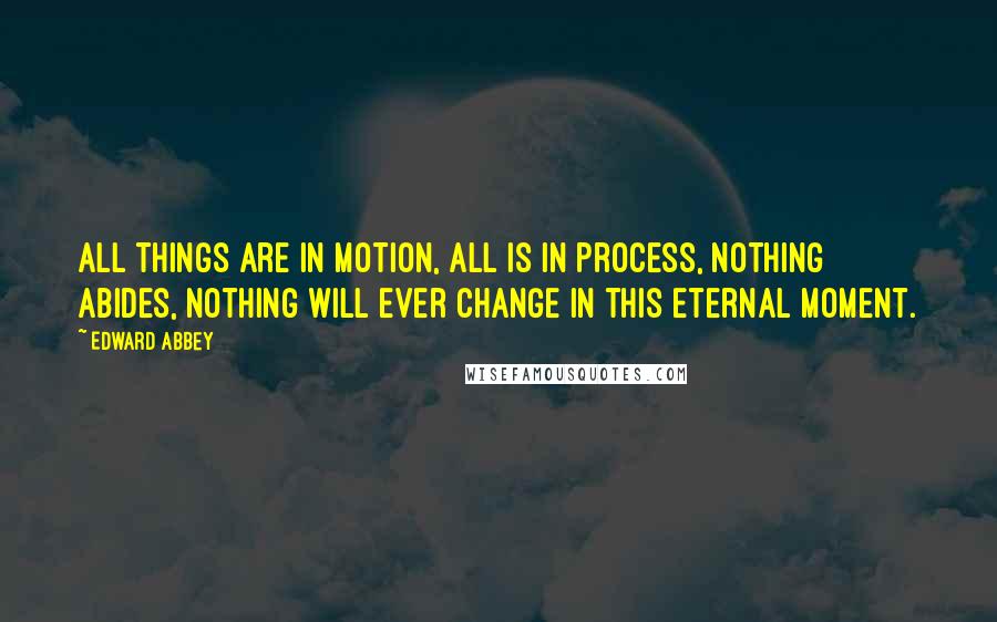 Edward Abbey Quotes: All things are in motion, all is in process, nothing abides, nothing will ever change in this eternal moment.