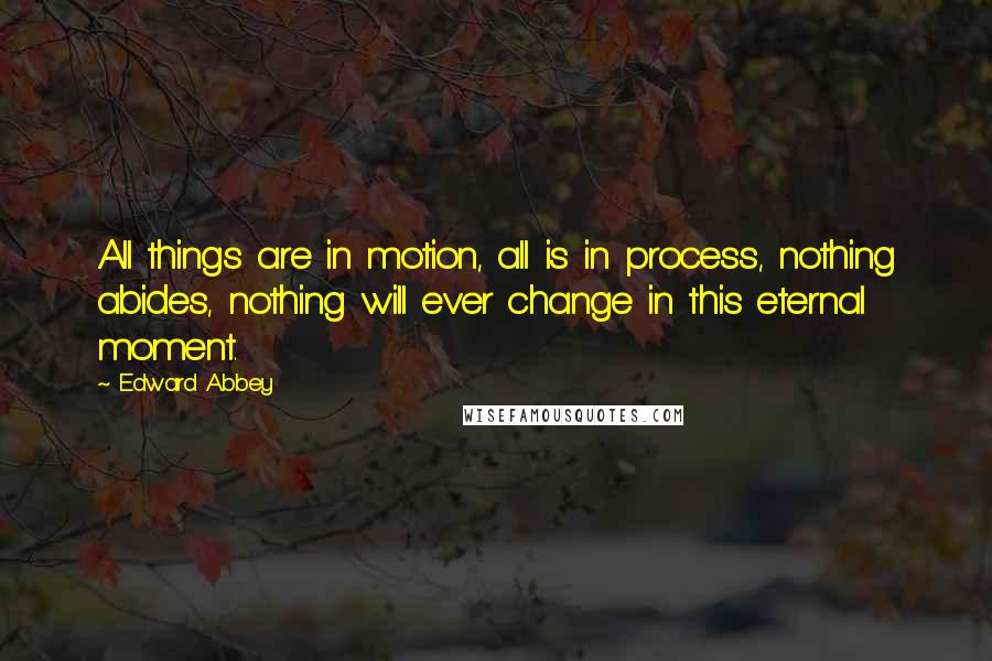 Edward Abbey Quotes: All things are in motion, all is in process, nothing abides, nothing will ever change in this eternal moment.