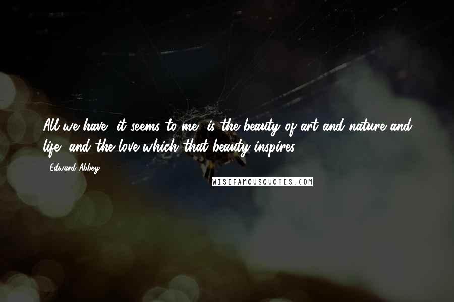 Edward Abbey Quotes: All we have, it seems to me, is the beauty of art and nature and life, and the love which that beauty inspires.