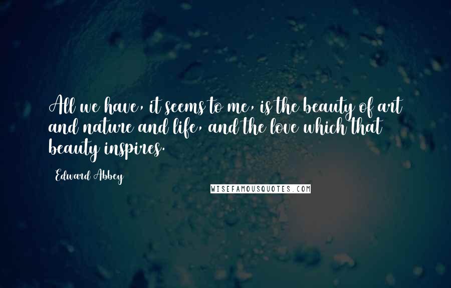 Edward Abbey Quotes: All we have, it seems to me, is the beauty of art and nature and life, and the love which that beauty inspires.