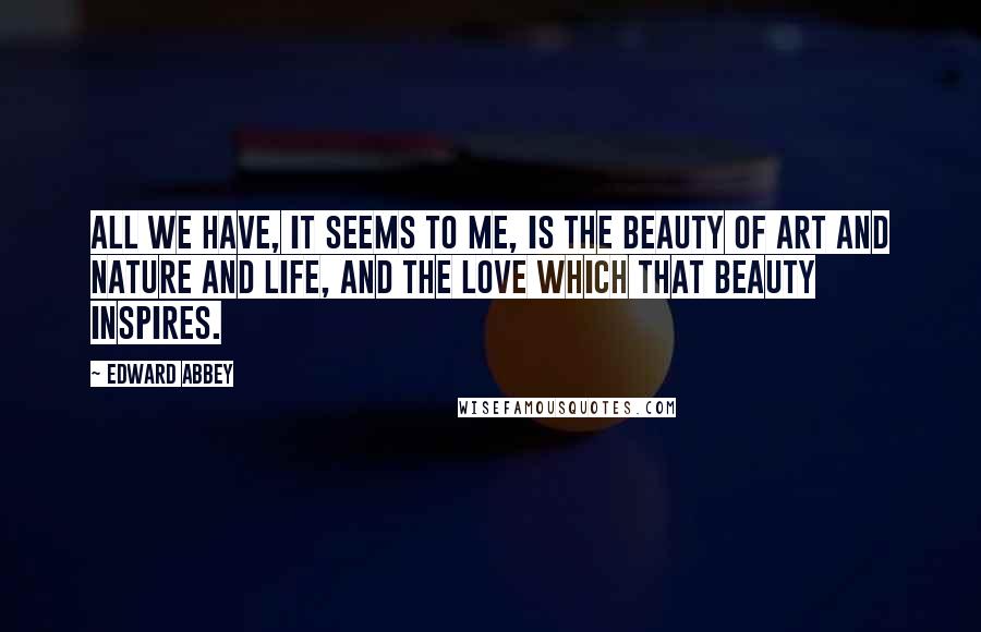 Edward Abbey Quotes: All we have, it seems to me, is the beauty of art and nature and life, and the love which that beauty inspires.