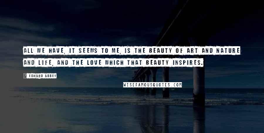 Edward Abbey Quotes: All we have, it seems to me, is the beauty of art and nature and life, and the love which that beauty inspires.