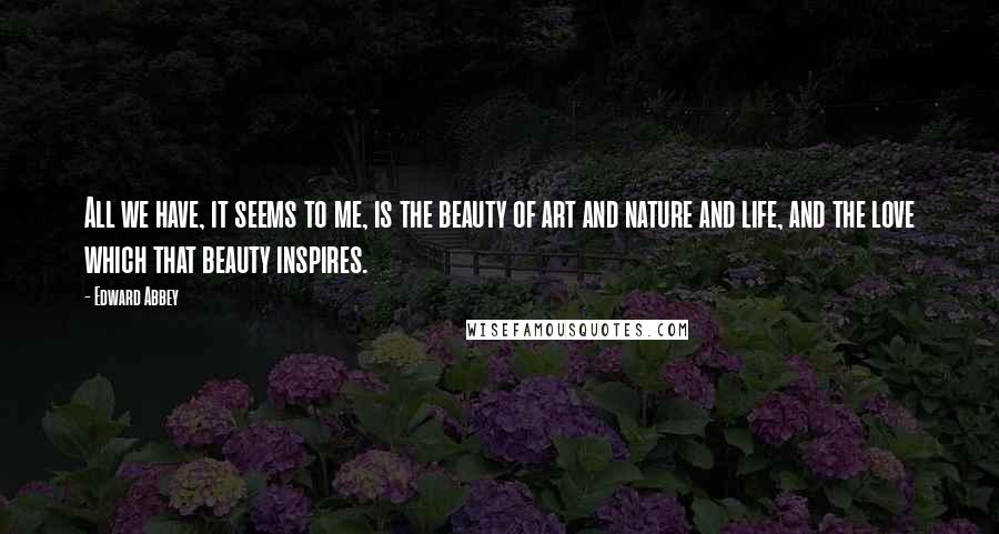 Edward Abbey Quotes: All we have, it seems to me, is the beauty of art and nature and life, and the love which that beauty inspires.