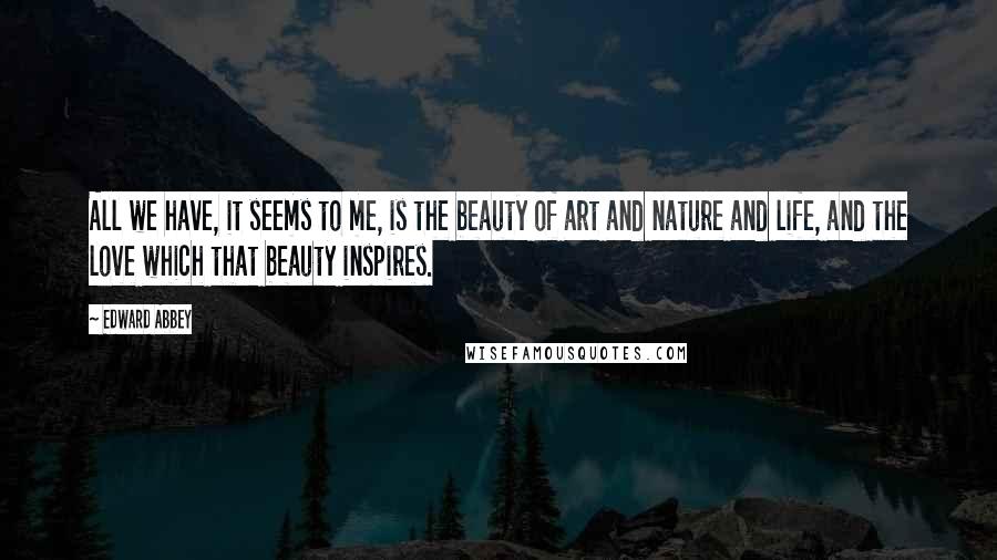 Edward Abbey Quotes: All we have, it seems to me, is the beauty of art and nature and life, and the love which that beauty inspires.