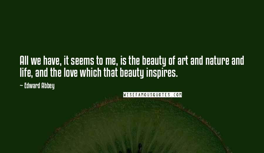 Edward Abbey Quotes: All we have, it seems to me, is the beauty of art and nature and life, and the love which that beauty inspires.