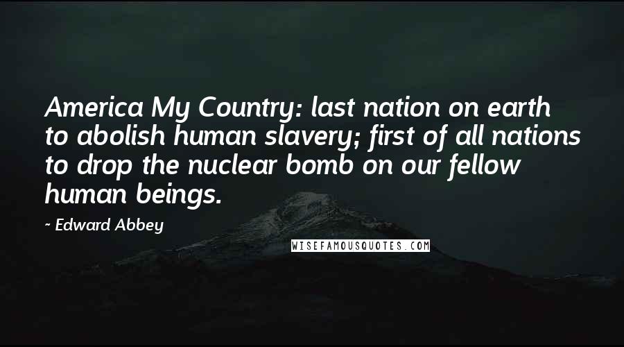 Edward Abbey Quotes: America My Country: last nation on earth to abolish human slavery; first of all nations to drop the nuclear bomb on our fellow human beings.