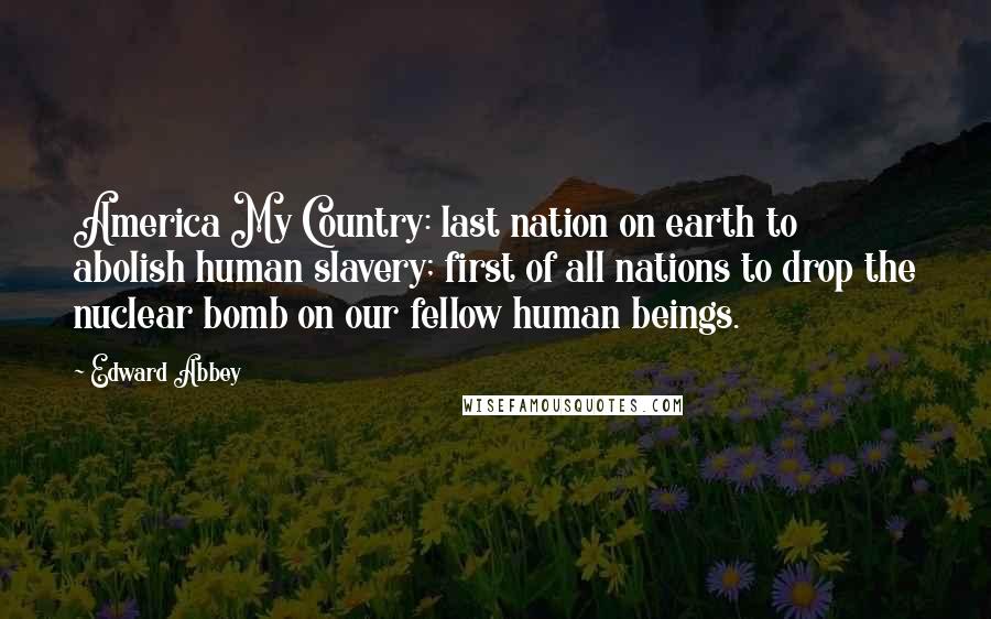 Edward Abbey Quotes: America My Country: last nation on earth to abolish human slavery; first of all nations to drop the nuclear bomb on our fellow human beings.