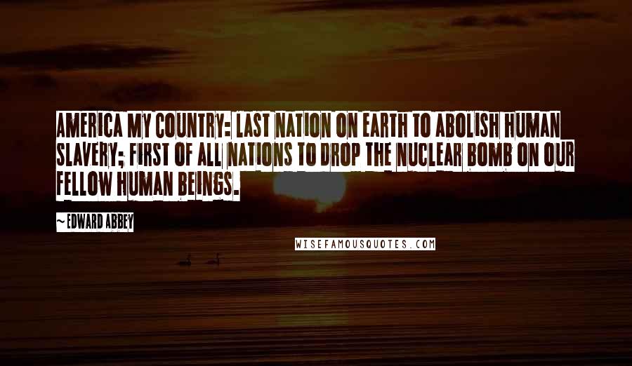 Edward Abbey Quotes: America My Country: last nation on earth to abolish human slavery; first of all nations to drop the nuclear bomb on our fellow human beings.