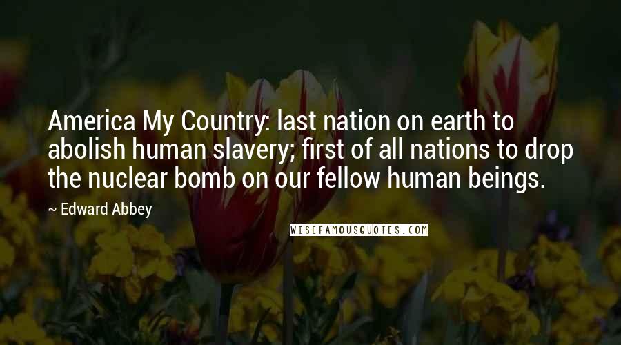 Edward Abbey Quotes: America My Country: last nation on earth to abolish human slavery; first of all nations to drop the nuclear bomb on our fellow human beings.