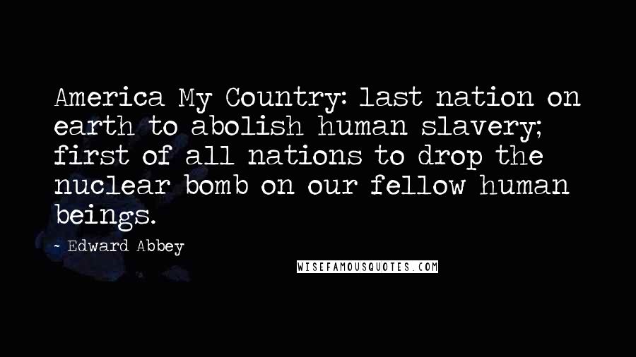 Edward Abbey Quotes: America My Country: last nation on earth to abolish human slavery; first of all nations to drop the nuclear bomb on our fellow human beings.