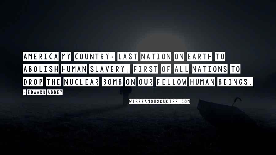 Edward Abbey Quotes: America My Country: last nation on earth to abolish human slavery; first of all nations to drop the nuclear bomb on our fellow human beings.