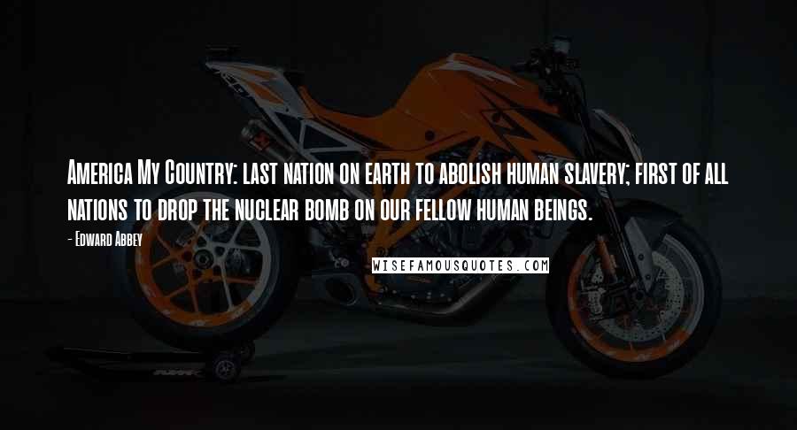 Edward Abbey Quotes: America My Country: last nation on earth to abolish human slavery; first of all nations to drop the nuclear bomb on our fellow human beings.