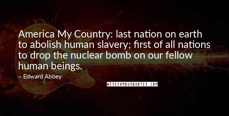 Edward Abbey Quotes: America My Country: last nation on earth to abolish human slavery; first of all nations to drop the nuclear bomb on our fellow human beings.