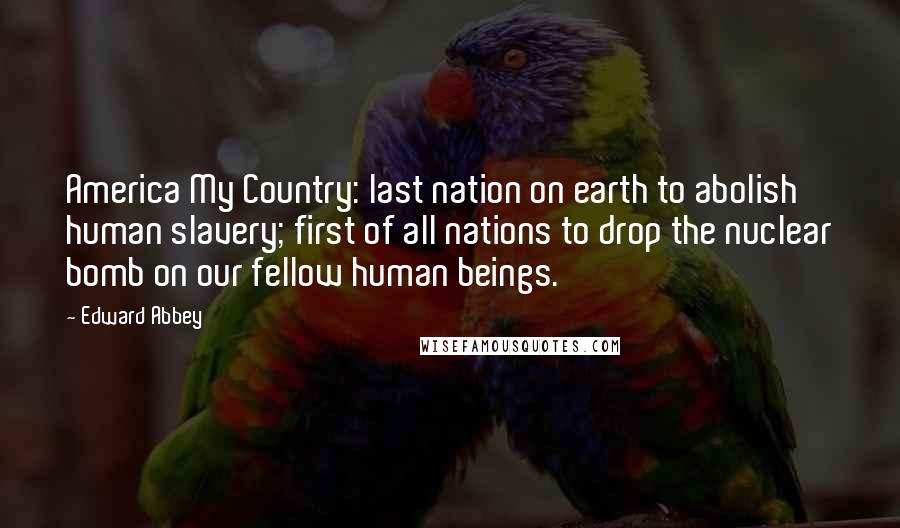 Edward Abbey Quotes: America My Country: last nation on earth to abolish human slavery; first of all nations to drop the nuclear bomb on our fellow human beings.