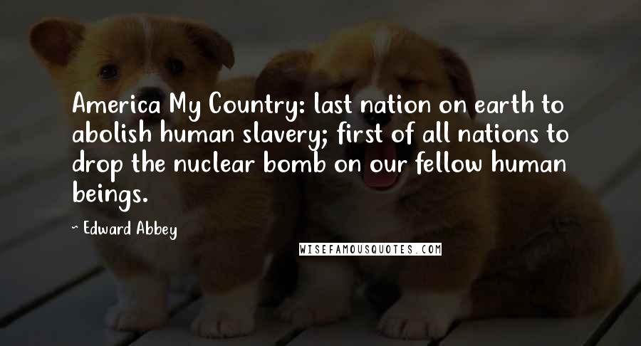 Edward Abbey Quotes: America My Country: last nation on earth to abolish human slavery; first of all nations to drop the nuclear bomb on our fellow human beings.
