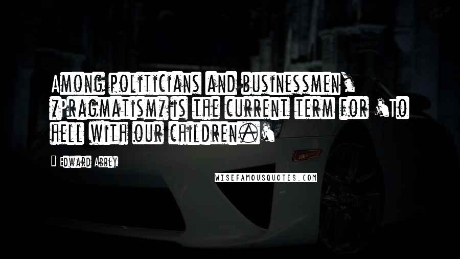 Edward Abbey Quotes: Among politicians and businessmen, *Pragmatism* is the current term for 'To hell with our children.'