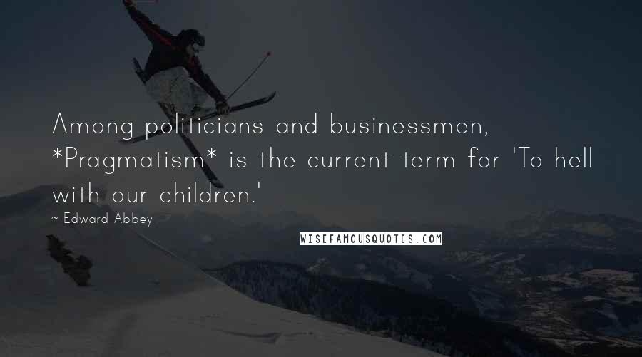 Edward Abbey Quotes: Among politicians and businessmen, *Pragmatism* is the current term for 'To hell with our children.'