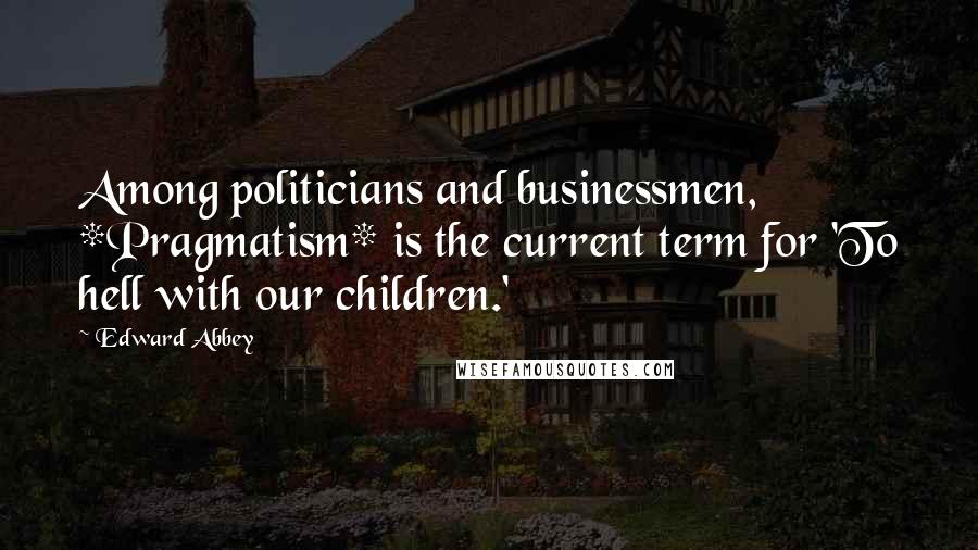 Edward Abbey Quotes: Among politicians and businessmen, *Pragmatism* is the current term for 'To hell with our children.'