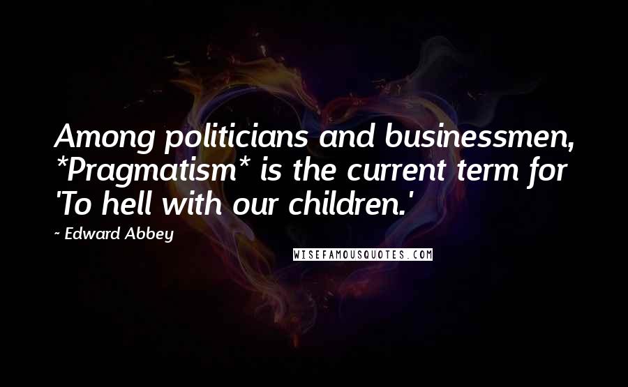 Edward Abbey Quotes: Among politicians and businessmen, *Pragmatism* is the current term for 'To hell with our children.'