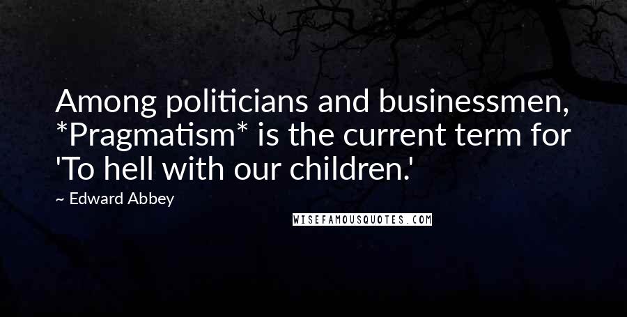 Edward Abbey Quotes: Among politicians and businessmen, *Pragmatism* is the current term for 'To hell with our children.'
