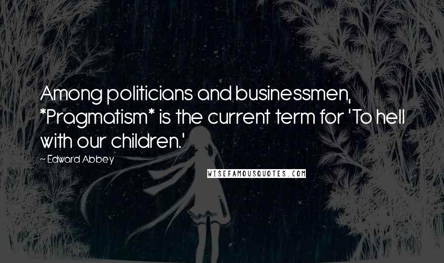 Edward Abbey Quotes: Among politicians and businessmen, *Pragmatism* is the current term for 'To hell with our children.'