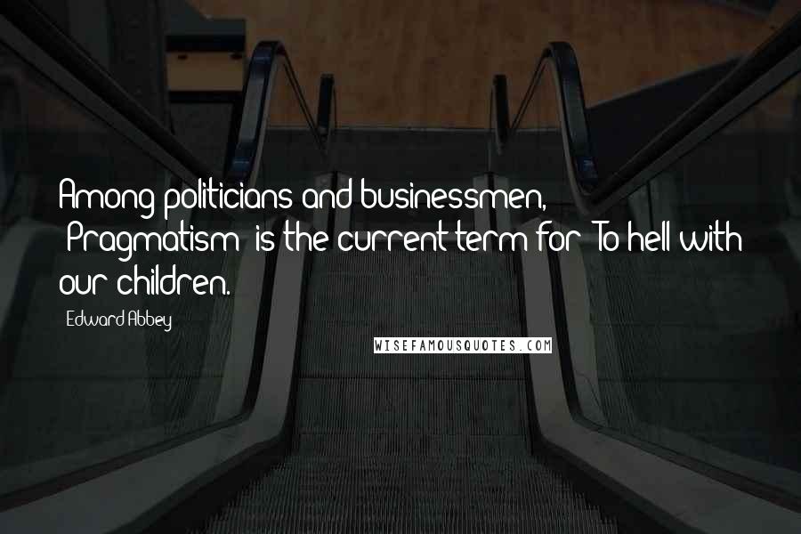 Edward Abbey Quotes: Among politicians and businessmen, *Pragmatism* is the current term for 'To hell with our children.'