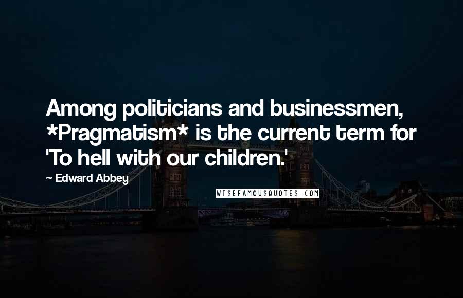 Edward Abbey Quotes: Among politicians and businessmen, *Pragmatism* is the current term for 'To hell with our children.'