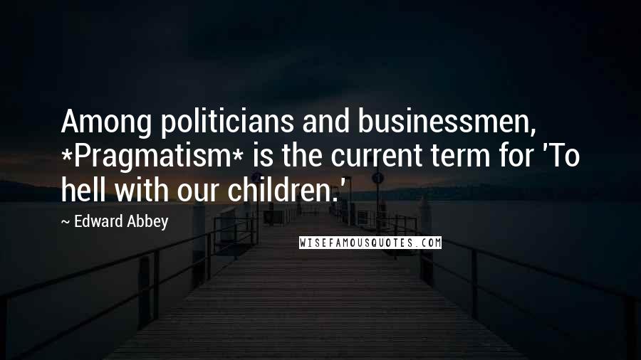 Edward Abbey Quotes: Among politicians and businessmen, *Pragmatism* is the current term for 'To hell with our children.'