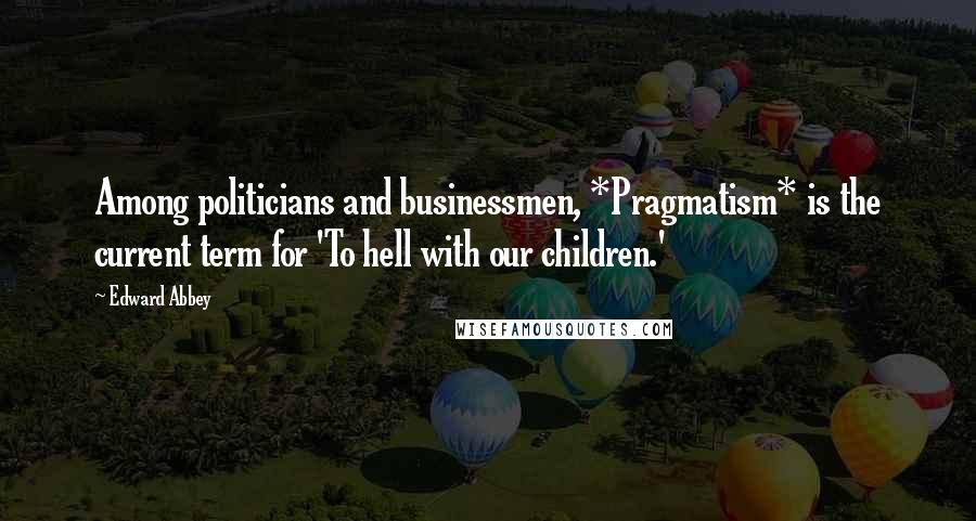 Edward Abbey Quotes: Among politicians and businessmen, *Pragmatism* is the current term for 'To hell with our children.'