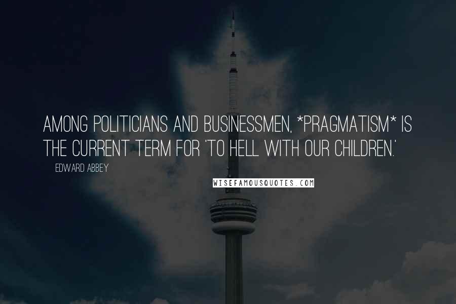 Edward Abbey Quotes: Among politicians and businessmen, *Pragmatism* is the current term for 'To hell with our children.'