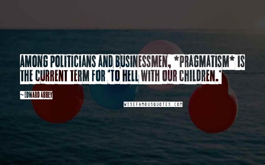 Edward Abbey Quotes: Among politicians and businessmen, *Pragmatism* is the current term for 'To hell with our children.'